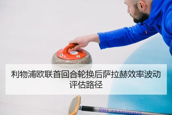 利物浦欧联首回合轮换后萨拉赫效率波动评估路径